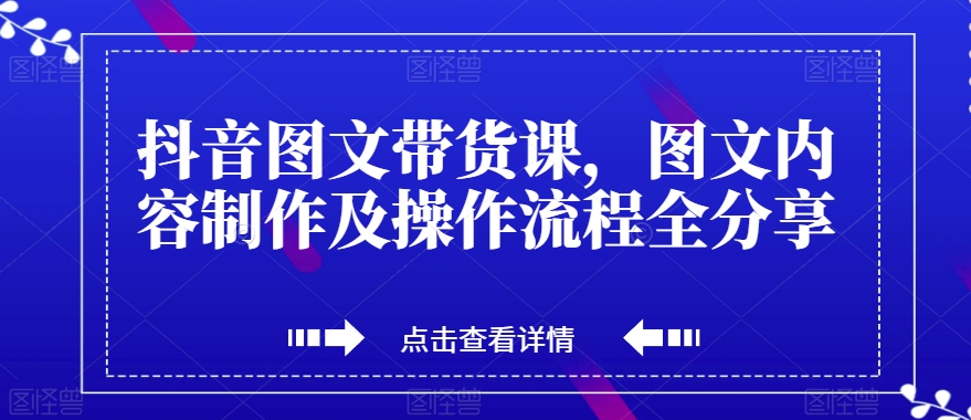 抖音图文带货课：图文内容制作及操作流程全面分享，让你成为图文带货专家！