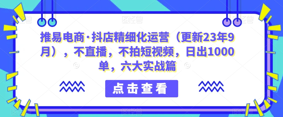 【推易电商・抖店精细化运营】无直播、无短视频，六大实战篇日出1000单！