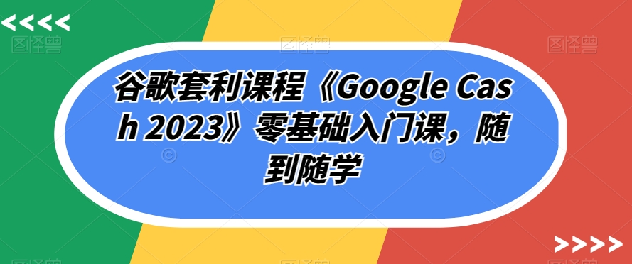 【零基础入门】谷歌套利课程《Google Cash 2023》，随到随学！